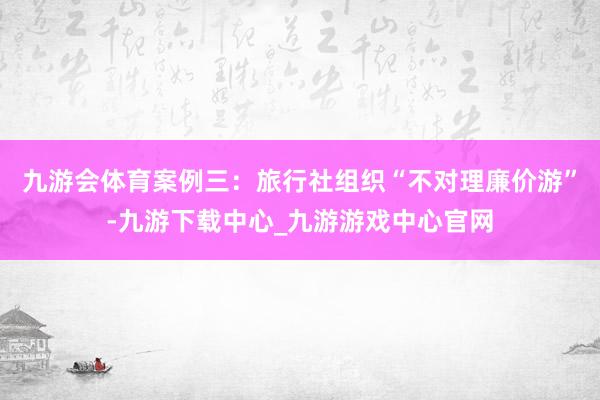 九游会体育　　案例三：旅行社组织“不对理廉价游”-九游下载中心_九游游戏中心官网