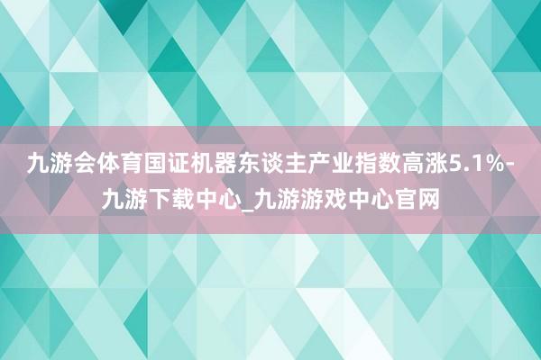 九游会体育国证机器东谈主产业指数高涨5.1%-九游下载中心_九游游戏中心官网