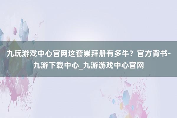 九玩游戏中心官网这套崇拜册有多牛？官方背书-九游下载中心_九游游戏中心官网
