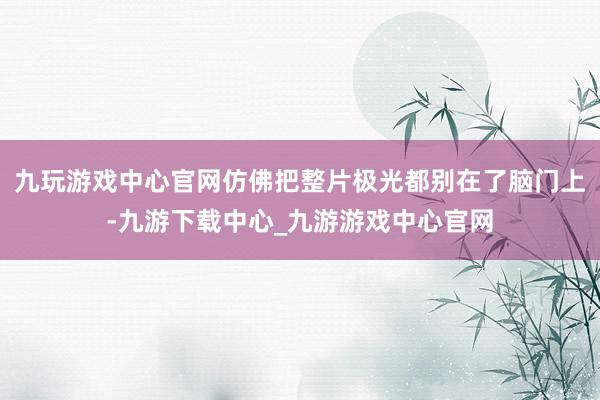 九玩游戏中心官网仿佛把整片极光都别在了脑门上-九游下载中心_九游游戏中心官网