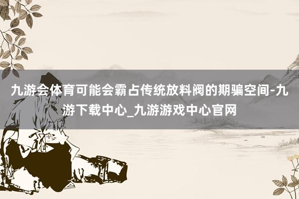九游会体育可能会霸占传统放料阀的期骗空间-九游下载中心_九游游戏中心官网