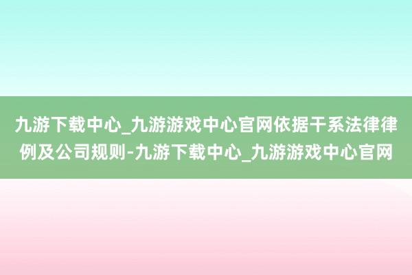 九游下载中心_九游游戏中心官网依据干系法律律例及公司规则-九游下载中心_九游游戏中心官网