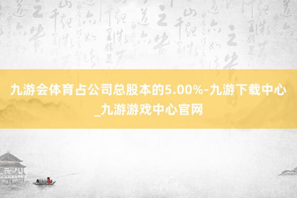 九游会体育占公司总股本的5.00%-九游下载中心_九游游戏中心官网