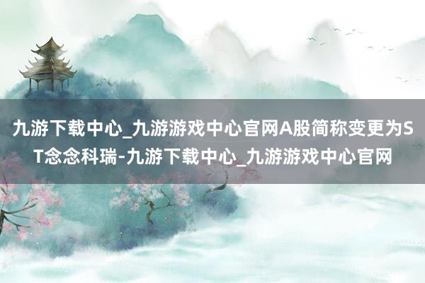 九游下载中心_九游游戏中心官网A股简称变更为ST念念科瑞-九游下载中心_九游游戏中心官网