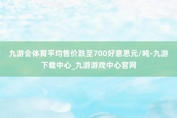 九游会体育平均售价跌至700好意思元/吨-九游下载中心_九游游戏中心官网