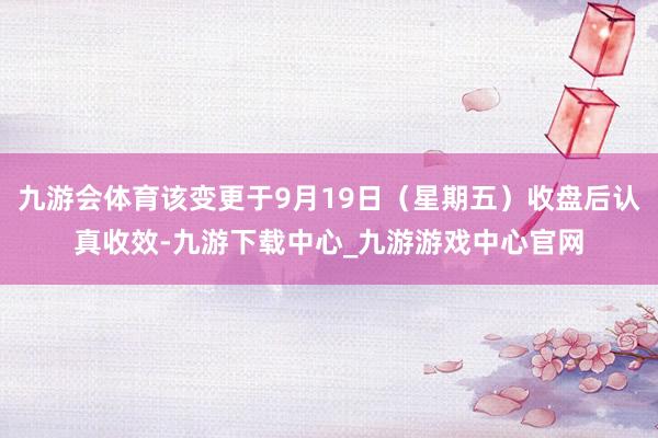 九游会体育该变更于9月19日(星期五)收盘后认真收效-九游下载中心_九游游戏中心官网