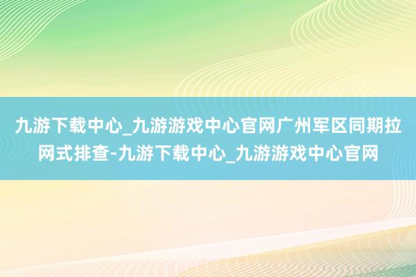 九游下载中心_九游游戏中心官网广州军区同期拉网式排查-九游下载中心_九游游戏中心官网