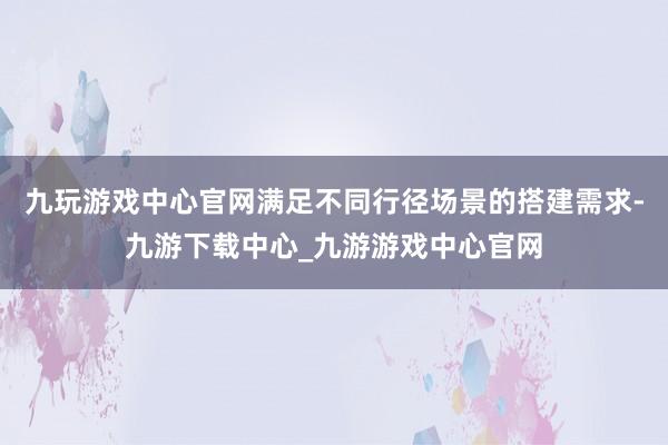 九玩游戏中心官网满足不同行径场景的搭建需求-九游下载中心_九游游戏中心官网