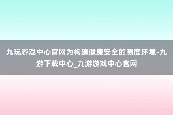 九玩游戏中心官网为构建健康安全的测度环境-九游下载中心_九游游戏中心官网
