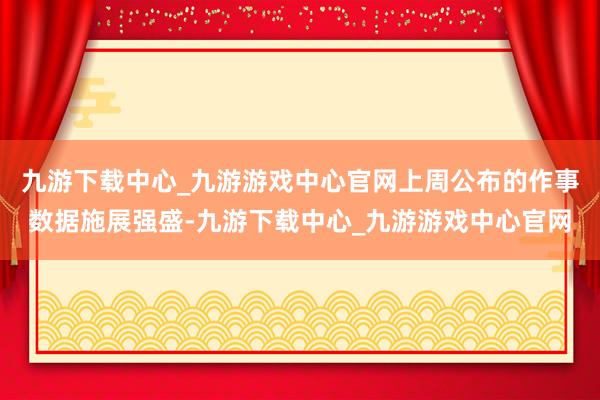 九游下载中心_九游游戏中心官网上周公布的作事数据施展强盛-九游下载中心_九游游戏中心官网