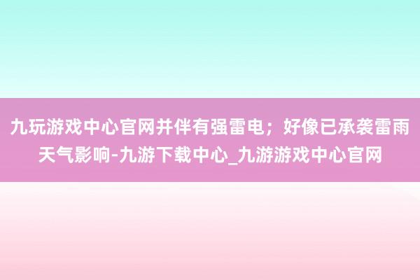 九玩游戏中心官网并伴有强雷电；好像已承袭雷雨天气影响-九游下载中心_九游游戏中心官网