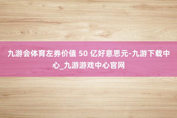 九游会体育左券价值 50 亿好意思元-九游下载中心_九游游戏中心官网