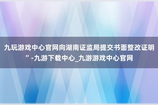 九玩游戏中心官网向湖南证监局提交书面整改证明”-九游下载中心_九游游戏中心官网