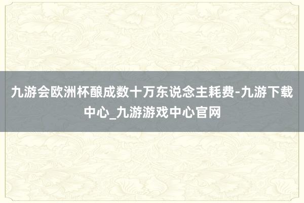 九游会欧洲杯酿成数十万东说念主耗费-九游下载中心_九游游戏中心官网