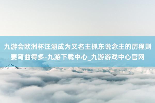 九游会欧洲杯汪涵成为又名主抓东说念主的历程则要弯曲得多-九游下载中心_九游游戏中心官网