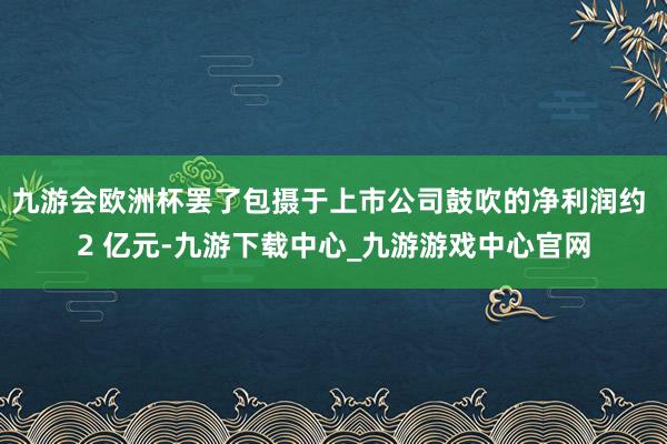 九游会欧洲杯罢了包摄于上市公司鼓吹的净利润约 2 亿元-九游下载中心_九游游戏中心官网