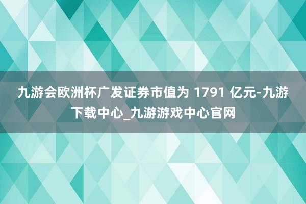 九游会欧洲杯广发证券市值为 1791 亿元-九游下载中心_九游游戏中心官网