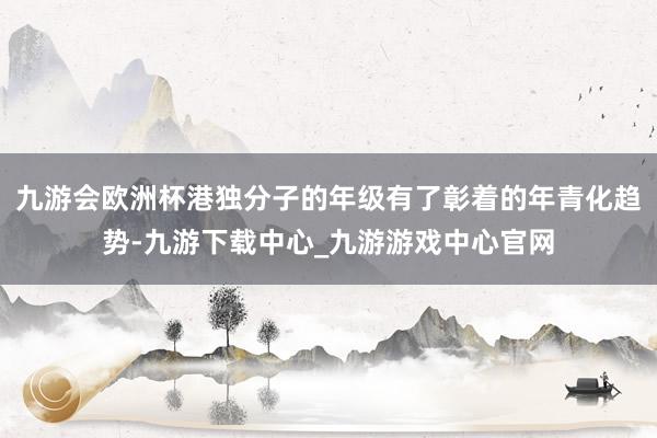 九游会欧洲杯港独分子的年级有了彰着的年青化趋势-九游下载中心_九游游戏中心官网