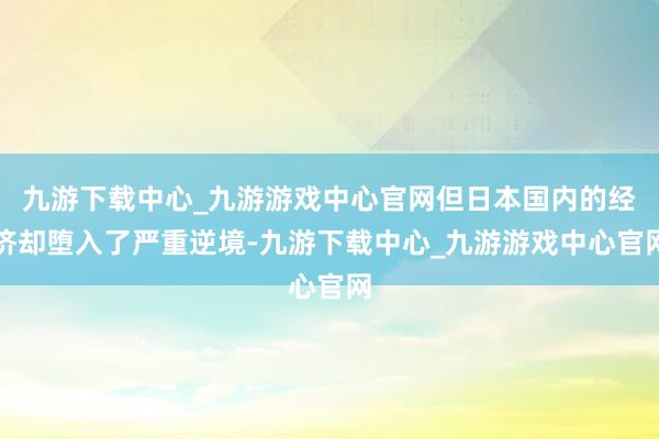 九游下载中心_九游游戏中心官网但日本国内的经济却堕入了严重逆境-九游下载中心_九游游戏中心官网