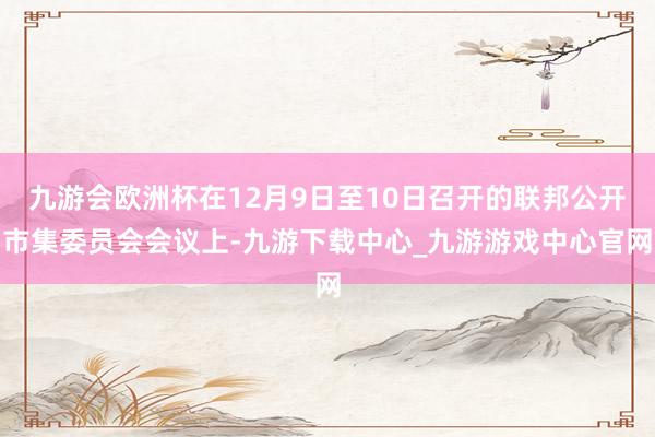 九游会欧洲杯在12月9日至10日召开的联邦公开市集委员会会议上-九游下载中心_九游游戏中心官网