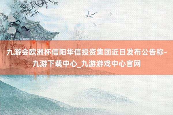 九游会欧洲杯信阳华信投资集团近日发布公告称-九游下载中心_九游游戏中心官网