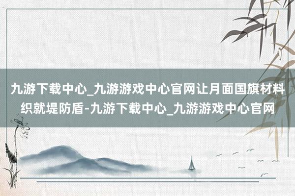 九游下载中心_九游游戏中心官网让月面国旗材料织就堤防盾-九游下载中心_九游游戏中心官网