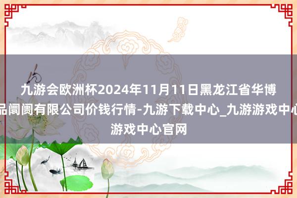 九游会欧洲杯2024年11月11日黑龙江省华博农居品阛阓有限公司价钱行情-九游下载中心_九游游戏中心官网