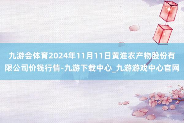 九游会体育2024年11月11日黄淮农产物股份有限公司价钱行情-九游下载中心_九游游戏中心官网