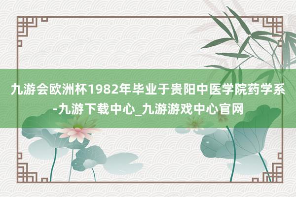 九游会欧洲杯1982年毕业于贵阳中医学院药学系-九游下载中心_九游游戏中心官网