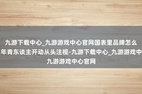 九游下载中心_九游游戏中心官网国表里品牌怎么打发?年青东谈主开动从头注视-九游下载中心_九游游戏中心官网