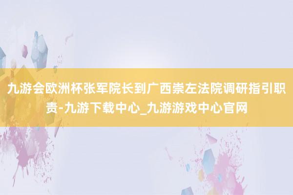 九游会欧洲杯张军院长到广西崇左法院调研指引职责-九游下载中心_九游游戏中心官网