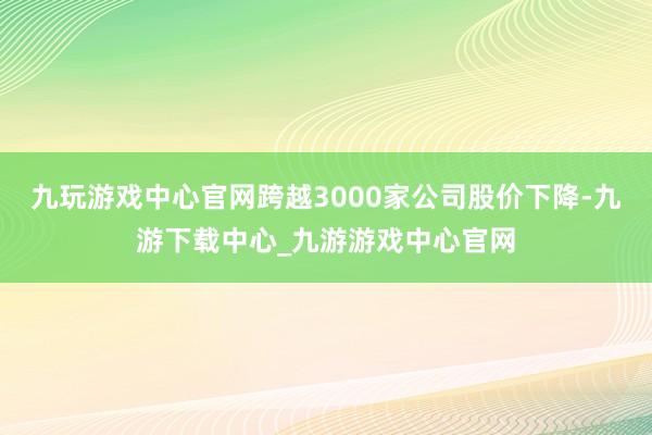 九玩游戏中心官网跨越3000家公司股价下降-九游下载中心_九游游戏中心官网