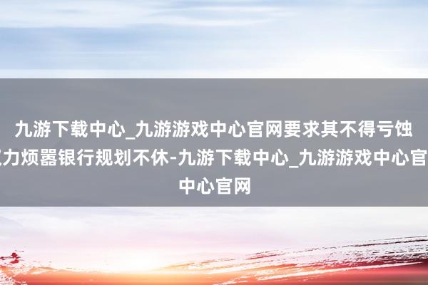 九游下载中心_九游游戏中心官网要求其不得亏蚀权力烦嚣银行规划不休-九游下载中心_九游游戏中心官网