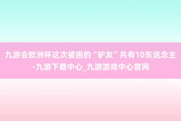 九游会欧洲杯这次被困的“驴友”共有10东说念主-九游下载中心_九游游戏中心官网