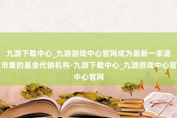 九游下载中心_九游游戏中心官网成为最新一家退出市集的基金代销机构-九游下载中心_九游游戏中心官网