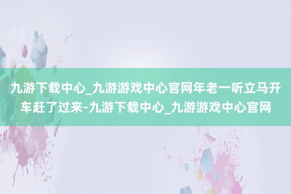 九游下载中心_九游游戏中心官网年老一听立马开车赶了过来-九游下载中心_九游游戏中心官网