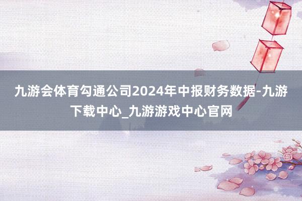 九游会体育勾通公司2024年中报财务数据-九游下载中心_九游游戏中心官网