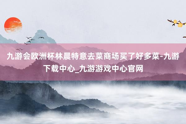 九游会欧洲杯林晨特意去菜商场买了好多菜-九游下载中心_九游游戏中心官网