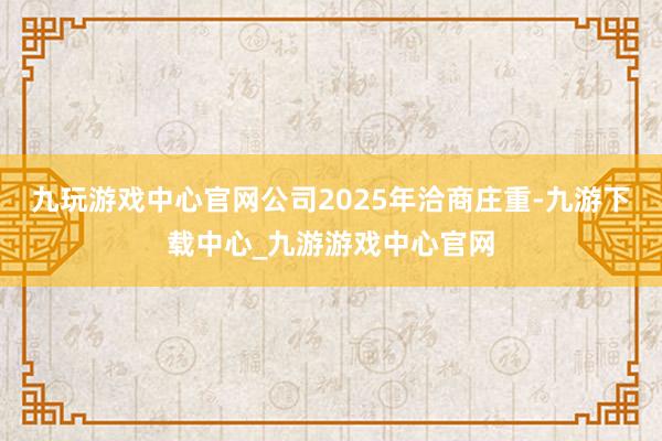 九玩游戏中心官网公司2025年洽商庄重-九游下载中心_九游游戏中心官网