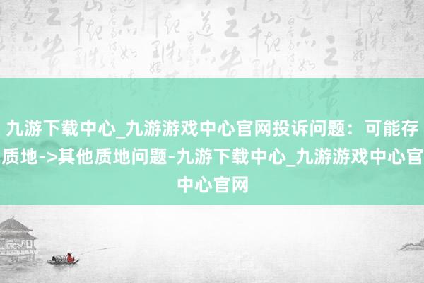 九游下载中心_九游游戏中心官网投诉问题：可能存在质地->其他质地问题-九游下载中心_九游游戏中心官网