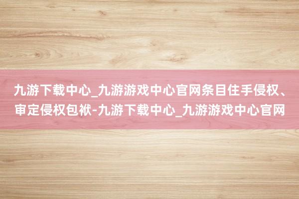 九游下载中心_九游游戏中心官网条目住手侵权、审定侵权包袱-九游下载中心_九游游戏中心官网