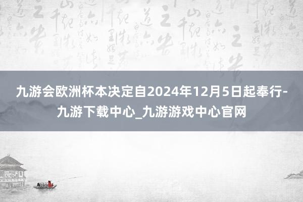 九游会欧洲杯本决定自2024年12月5日起奉行-九游下载中心_九游游戏中心官网