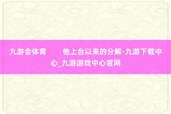九游会体育 他上台以来的分解-九游下载中心_九游游戏中心官网