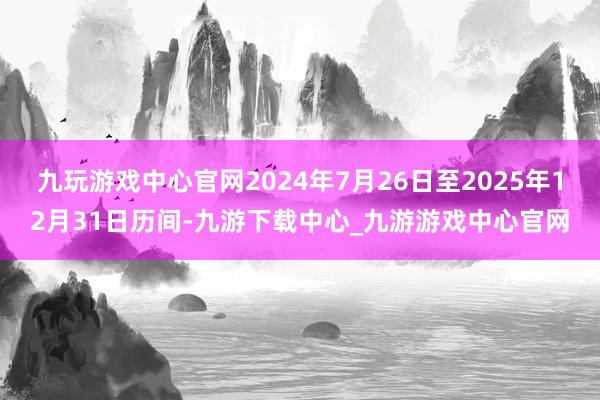 九玩游戏中心官网2024年7月26日至2025年12月31日历间-九游下载中心_九游游戏中心官网