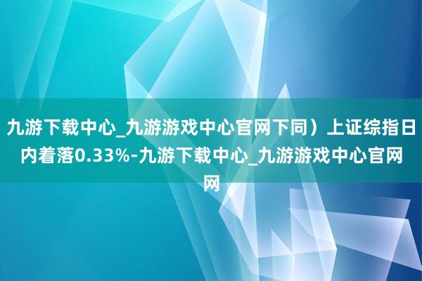 九游下载中心_九游游戏中心官网下同）上证综指日内着落0.33%-九游下载中心_九游游戏中心官网