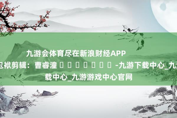 九游会体育尽在新浪财经APP            						包袱剪辑：曹睿潼 							-九游下载中心_九游游戏中心官网