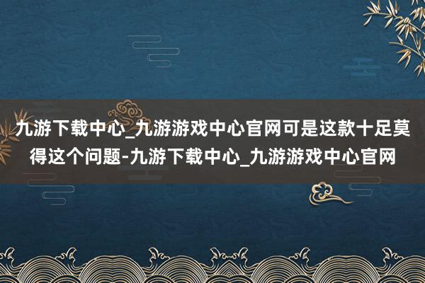 九游下载中心_九游游戏中心官网可是这款十足莫得这个问题-九游下载中心_九游游戏中心官网