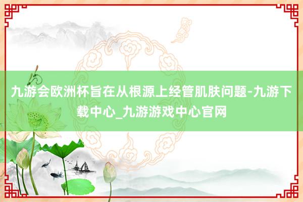 九游会欧洲杯旨在从根源上经管肌肤问题-九游下载中心_九游游戏中心官网