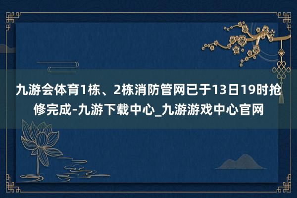 九游会体育1栋、2栋消防管网已于13日19时抢修完成-九游下载中心_九游游戏中心官网