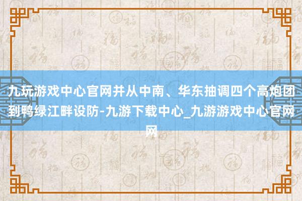 九玩游戏中心官网并从中南、华东抽调四个高炮团到鸭绿江畔设防-九游下载中心_九游游戏中心官网